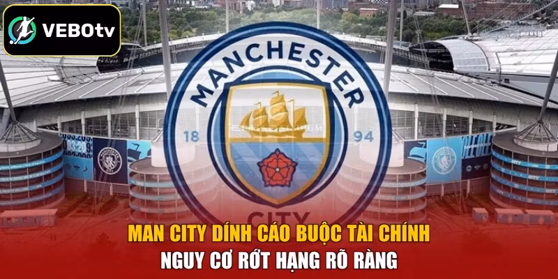 Man City Dính Cáo Buộc Tài Chính – Nguy Cơ Rớt Hạng Rõ Ràng